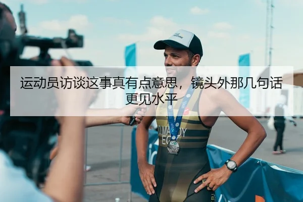 运动员访谈这事真有点意思，镜头外那几句话更见水平