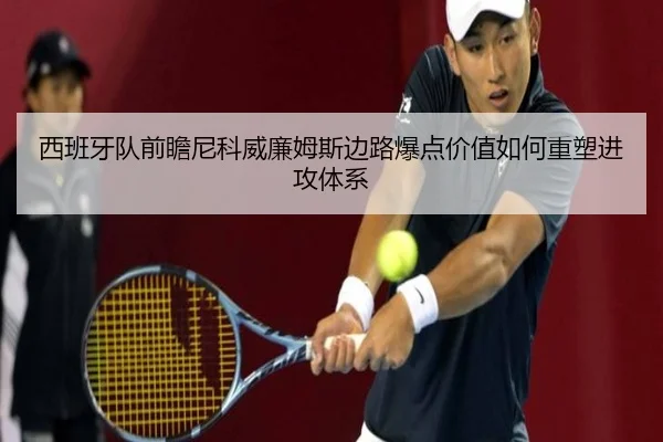 西班牙队前瞻尼科威廉姆斯边路爆点价值如何重塑进攻体系
