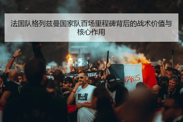 法国队格列兹曼国家队百场里程碑背后的战术价值与核心作用