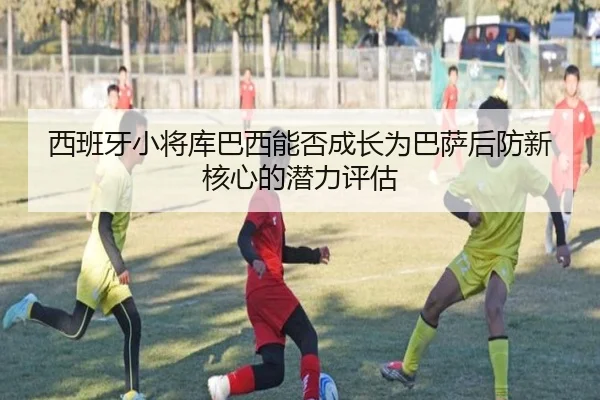 西班牙小将库巴西能否成长为巴萨后防新核心的潜力评估