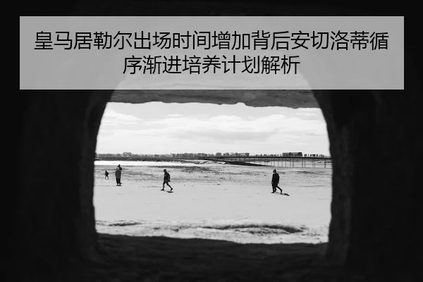 皇马居勒尔出场时间增加背后安切洛蒂循序渐进培养计划解析