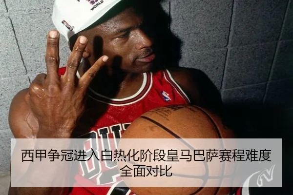 西甲争冠进入白热化阶段皇马巴萨赛程难度全面对比