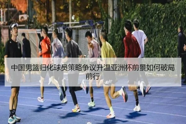 中国男篮归化球员策略争议升温亚洲杯前景如何破局前行