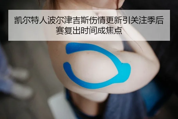 凯尔特人波尔津吉斯伤情更新引关注季后赛复出时间成焦点