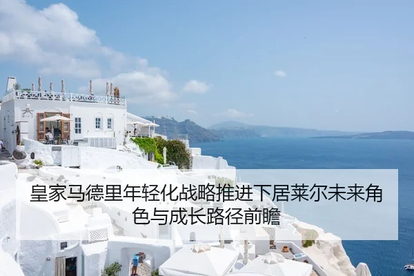 皇家马德里年轻化战略推进下居莱尔未来角色与成长路径前瞻