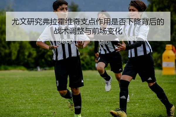 尤文研究弗拉霍维奇支点作用是否下降背后的战术调整与前场变化