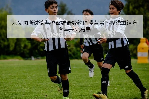 尤文图斯讨论弗拉霍维奇续约停滞背景下锋线重组方向与未来布局
