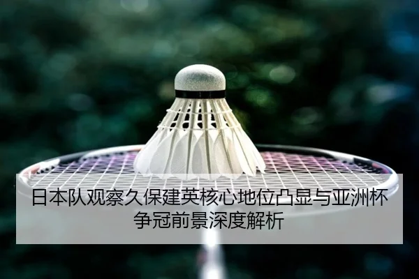 日本队观察久保建英核心地位凸显与亚洲杯争冠前景深度解析