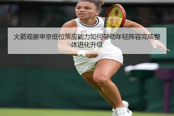 火箭观察申京低位策应能力如何带动年轻阵容完成整体进化升级