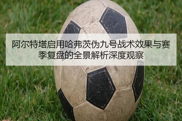 阿尔特塔启用哈弗茨伪九号战术效果与赛季复盘的全景解析深度观察