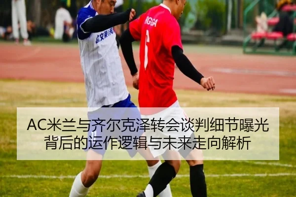 AC米兰与齐尔克泽转会谈判细节曝光背后的运作逻辑与未来走向解析