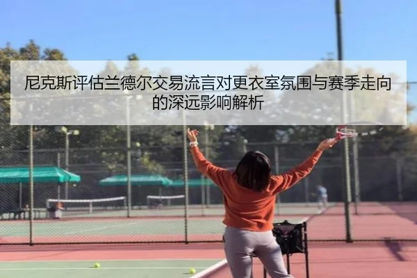 尼克斯评估兰德尔交易流言对更衣室氛围与赛季走向的深远影响解析